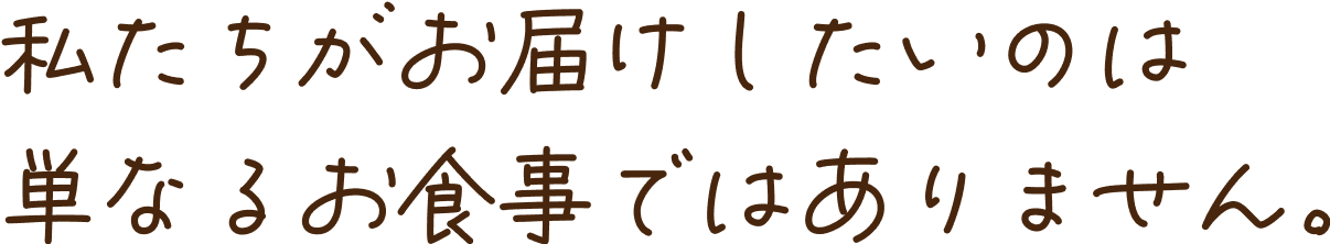 私たちがお届けしたいのは 単なるお食事ではありません。